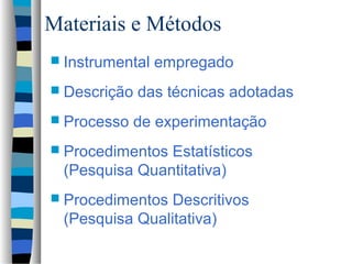 Materiais e Métodos
 Instrumental   empregado
 Descrição   das técnicas adotadas
 Processo    de experimentação
 Procedimentos Estatísticos
  (Pesquisa Quantitativa)
 Procedimentos  Descritivos
  (Pesquisa Qualitativa)
 