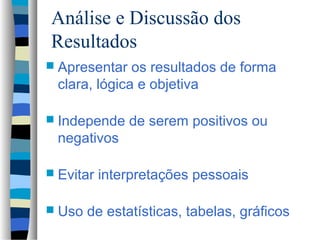Análise e Discussão dos
Resultados
 Apresentar  os resultados de forma
 clara, lógica e objetiva

 Independe    de serem positivos ou
 negativos

 Evitar   interpretações pessoais

 Uso   de estatísticas, tabelas, gráficos
 