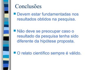 Conclusões
 Devem  estar fundamentadas nos
 resultados obtidos na pesquisa.

 Não deve se preocupar caso o
 resultado da pesquisa tenha sido
 diferente da hipótese proposta.

O   relato científico sempre é válido.
 