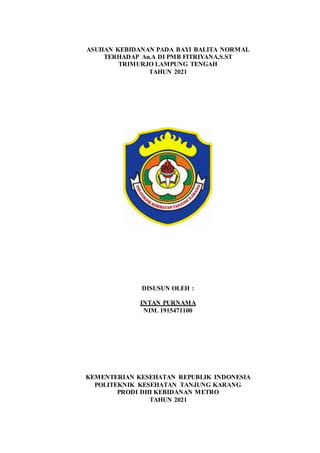 ASUHAN KEBIDANAN PADA BAYI BALITA NORMAL
TERHADAP An.A DI PMB FITRIYANA,S.ST
TRIMURJO LAMPUNG TENGAH
TAHUN 2021
DISUSUN OLEH :
INTAN PURNAMA
NIM. 1915471100
KEMENTERIAN KESEHATAN REPUBLIK INDONESIA
POLITEKNIK KESEHATAN TANJUNG KARANG
PRODI DIII KEBIDANAN METRO
TAHUN 2021
 