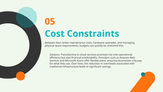 Cost Constraints
Between data center maintenance costs, hardware upgrades, and managing
physical space requirements, budgets can quickly be stretched thin.
05
Solution: Transitioning to cloud services promises not only operational
efficiency but also financial predictability. Providers such as Amazon Web
Services and Microsoft Azure offer flexible plans, ensuring businesses only pay
for what they use. Over time, the reduction in overheads associated with
traditional infrastructure leads to significant savings.
 