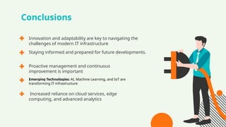 Conclusions
Innovation and adaptability are key to navigating the
challenges of modern IT infrastructure
Proactive management and continuous
improvement is important
Emerging Technologies: AI, Machine Learning, and IoT are
transforming IT infrastructure
Increased reliance on cloud services, edge
computing, and advanced analytics
Staying informed and prepared for future developments.
 