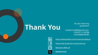 CREDITS: This presentation template was
created by Slidesgo, including icons by
Flaticon, and infographics & images by
Freepik.
Thank You
Please keep this slide for attribution.
realsammy86@gmail.com
+234 8111124788
+234 8068478383
Do you have any
questions?
https://www.linkedin.com/in/samuel-ekele-jnr
https://web.facebook.com/samuel.e.jnr
@samuel_ekele_jnr
@realsammy3
 