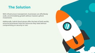 The Solution
With infrastructure management, businesses can effortlessly
scale, accommodating growth without massive upfront
investments
Additionally, hybrid cloud setups offer the best of both worlds,
ensuring businesses have the resources they need without
compromising on security or cost.
 