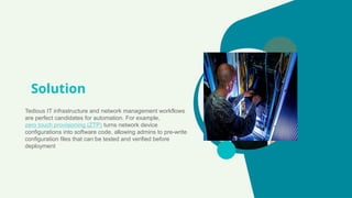Solution
Tedious IT infrastructure and network management workflows
are perfect candidates for automation. For example,
zero touch provisioning (ZTP) turns network device
configurations into software code, allowing admins to pre-write
configuration files that can be tested and verified before
deployment
 