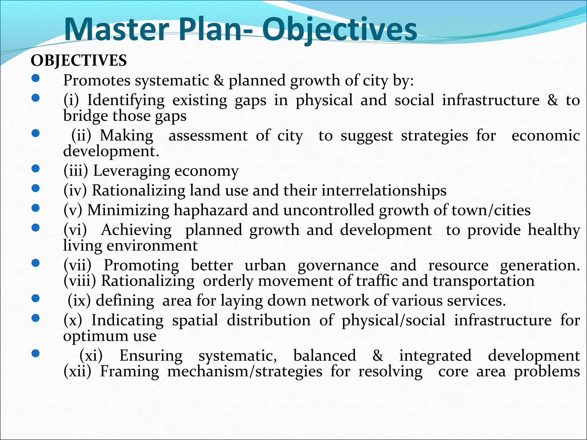 OBJECTIVES
 Promotes systematic & planned growth of city by:
 (i) Identifying existing gaps in physical and social infrastructure & to
bridge those gaps
 (ii) Making assessment of city to suggest strategies for economic
development.
 (iii) Leveraging economy
 (iv) Rationalizing land use and their interrelationships
 (v) Minimizing haphazard and uncontrolled growth of town/cities
 (vi) Achieving planned growth and development to provide healthy
living environment
 (vii) Promoting better urban governance and resource generation.
(viii) Rationalizing orderly movement of traffic and transportation
 (ix) defining area for laying down network of various services.
 (x) Indicating spatial distribution of physical/social infrastructure for
optimum use
 (xi) Ensuring systematic, balanced & integrated development
(xii) Framing mechanism/strategies for resolving core area problems
Master Plan- Objectives
 