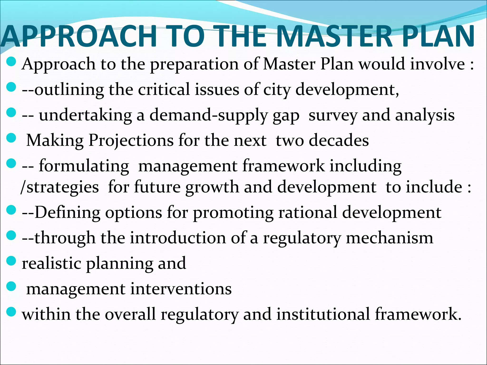 APPROACH TO THE MASTER PLAN
Approach to the preparation of Master Plan would involve :
--outlining the critical issues of city development,
-- undertaking a demand-supply gap survey and analysis
 Making Projections for the next two decades
-- formulating management framework including
/strategies for future growth and development to include :
--Defining options for promoting rational development
--through the introduction of a regulatory mechanism
realistic planning and
 management interventions
within the overall regulatory and institutional framework.
 