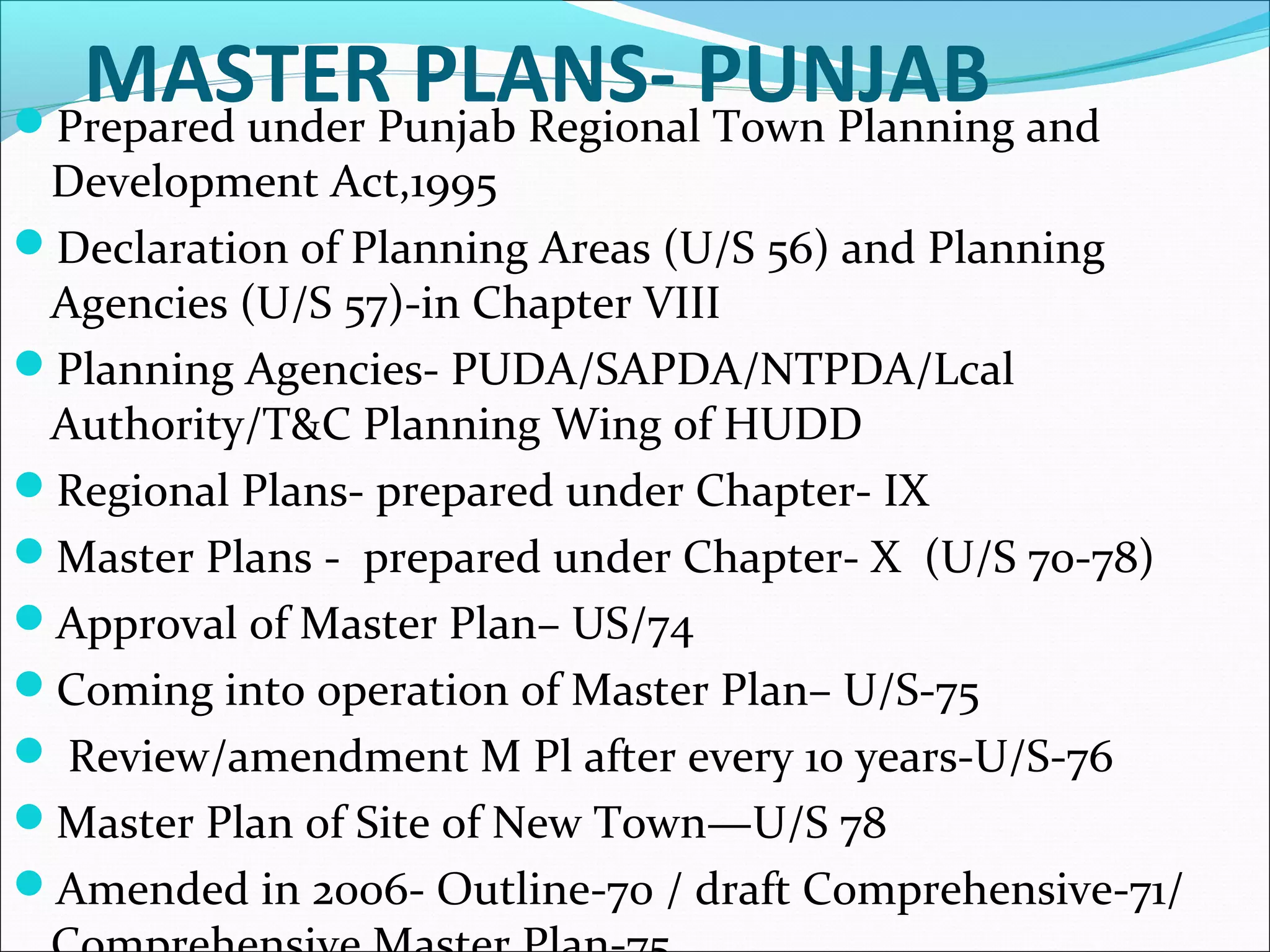 MASTER PLANS- PUNJABPrepared under Punjab Regional Town Planning and
Development Act,1995
Declaration of Planning Areas (U/S 56) and Planning
Agencies (U/S 57)-in Chapter VIII
Planning Agencies- PUDA/SAPDA/NTPDA/Lcal
Authority/T&C Planning Wing of HUDD
Regional Plans- prepared under Chapter- IX
Master Plans - prepared under Chapter- X (U/S 70-78)
Approval of Master Plan– US/74
Coming into operation of Master Plan– U/S-75
 Review/amendment M Pl after every 10 years-U/S-76
Master Plan of Site of New Town—U/S 78
Amended in 2006- Outline-70 / draft Comprehensive-71/
 