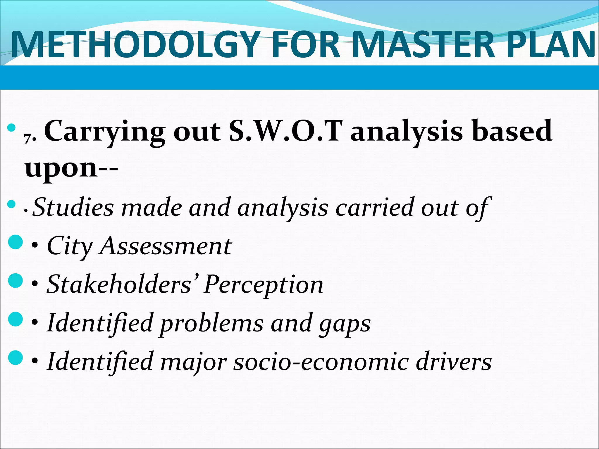 METHODOLGY FOR MASTER PLAN

7. Carrying out S.W.O.T analysis based
upon--
 • Studies made and analysis carried out of
• City Assessment
• Stakeholders’ Perception
• Identified problems and gaps
• Identified major socio-economic drivers
 