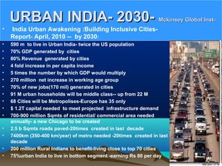 URBAN INDIA- 2030-URBAN INDIA- 2030- Mckinsey Global Inst-Mckinsey Global Inst-
• India Urban Awakening :Building Inclusive Cities-
Report- April, 2010 -- by 2030:
• 590 m to live in Urban India- twice the US population
• 70% GDP generated by cities
• 80% Revenue generated by cities
• 4 fold increase in per capita income
• 5 times the number by which GDP would multiply
• 270 million net increase in working age group
• 70% of new jobs(170 mil) generated in cities
• 91 M urban households will be middle class-- up from 22 M
• 68 Cities will be Metropolises-Europe has 35 only
• $ 1.2T capital needed to meet projected infrastructure demand
• 700-900 million Sqmts of residential/ commercial area needed
annually- a new Chicago to be created
• 2.5 b Sqmts roads paved-20times created in last decade
• 7400km (350-400 km/year) of metro needed -20times created in last
decade
• 200 million Rural Indians to benefit-living close to top 70 cities
• 75%urban India to live in bottom segment -earning Rs 80 per day
 