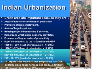 Indian UrbanizationIndian Urbanization
• Urban area are important because they are :
 Areas of future concentration of population,
 Providers of large employment.
 Areas of large investment.
 Housing major infrastructure & services.
 Hub around which entire economy gravitates.
 Promoters of higher order of productivity
• Major contributors to the national wealth/GDP
 1950-51 - 29% (level of urbanization - 17.29%)
 1970-71- 37% (level of urbanization - 19.91%)
 1990-91- 50% (level of urbanization - 25.72%)
 2001-02- 60% (level of urbanization - 27.78%)
 2011- 12- 65% (level of urbanization - 31.1%)
 10 Largest cities house 8%pop and produce 15%GDP
 53 Metro cities house 13 %pop and produce 33%GDP
 100 Largest cities house 16%pop and produce 43%GDP
 
