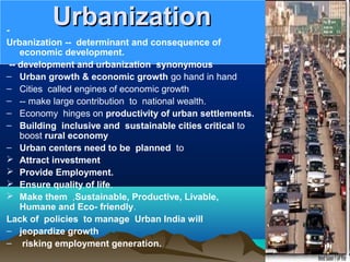 UrbanizationUrbanization-
Urbanization -- determinant and consequence of
economic development.
-- development and urbanization synonymous
– Urban growth & economic growth go hand in hand
– Cities called engines of economic growth
– -- make large contribution to national wealth.
– Economy hinges on productivity of urban settlements.
– Building inclusive and sustainable cities critical to
boost rural economy
– Urban centers need to be planned to
 Attract investment
 Provide Employment.
 Ensure quality of life.
 Make them ,Sustainable, Productive, Livable,
Humane and Eco- friendly.
Lack of policies to manage Urban India will
– jeopardize growth
– risking employment generation.
 