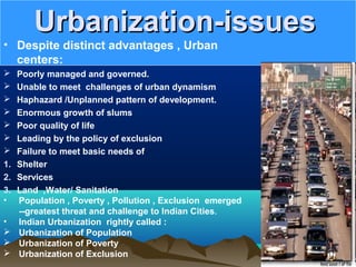 Urbanization-issuesUrbanization-issues
• Despite distinct advantages , Urban
centers:
 Poorly managed and governed.
 Unable to meet challenges of urban dynamism
 Haphazard /Unplanned pattern of development.
 Enormous growth of slums
 Poor quality of life
 Leading by the policy of exclusion
 Failure to meet basic needs of
1. Shelter
2. Services
3. Land ,Water/ Sanitation
• Population , Poverty , Pollution , Exclusion emerged
--greatest threat and challenge to Indian Cities.
• Indian Urbanization rightly called :
 Urbanization of Population
 Urbanization of Poverty
 Urbanization of Exclusion
 