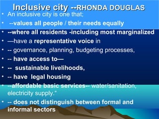Inclusive city --Inclusive city --RHONDA DOUGLASRHONDA DOUGLAS
• An inclusive city is one that;
• --values all people / their needs equally
• --where all residents -including most marginalized
• —have a representative voice in
• -- governance, planning, budgeting processes,
• -- have access to—
• -- sustainable livelihoods,
• -- have legal housing
• --affordable basic services-- water/sanitation,
electricity supply.“
• -- does not distinguish between formal and
informal sectors
 
