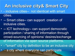An inclusive city& Smart CityAn inclusive city& Smart City
• - inclusive cities-- not identical with smart
cities.
• -- Smart cities-- can support creation of
inclusive cities.
• -- ICT technology-- can support democratic
participation / sharing of information through
crowd-sourcing of opinions/ desires/exchange
of information via open source platforms.
• - "smart" city by definition to be an inclusive city
• - a city where everyone can participate.
 