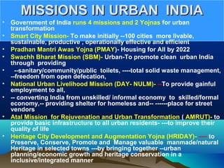 MISSIONS IN URBAN INDIAMISSIONS IN URBAN INDIA
• Government of India runs 4 missions and 2 Yojnas for urban
transformation
• Smart City Mission- To make initially --100 cities more livable,
sustainable, productive , operationally effective and efficient
• Pradhan Mantri Awas Yojna (PMAY)- Housing for All by 2022
• Swachh Bharat Mission (SBM)- Urban-To promote clean urban India
through providing
• --sanitary/community/public toilets, ----total solid waste management,
--freedom from open defecation,
• National Urban Livelihood Mission (DAY- NULM)- --To provide gainful
employment to all,
• -- converting India from unskilled/ informal economy to skilled/formal
economy,-- providing shelter for homeless and-- ------place for street
vendors
• Atal Mission for Rejuvenation and Urban Transformation ( AMRUT)- to
provide basic infrastructure to all urban residents- ---to improve their
quality of life
• Heritage City Development and Augmentation Yojna (HRIDAY)- ---- to
Preserve, Conserve, Promote and Manage valuable manmade/natural
Heritage in selected towns ---by bringing together --urban
planning/economic growth and heritage conservation in a
inclusive/integrated manner
 