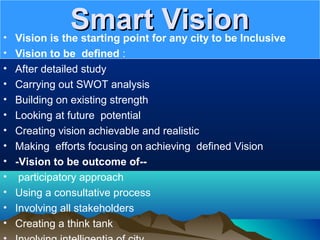 Smart VisionSmart Vision• Vision is the starting point for any city to be Inclusive
• Vision to be defined :
• After detailed study
• Carrying out SWOT analysis
• Building on existing strength
• Looking at future potential
• Creating vision achievable and realistic
• Making efforts focusing on achieving defined Vision
• -Vision to be outcome of--
• participatory approach
• Using a consultative process
• Involving all stakeholders
• Creating a think tank
 