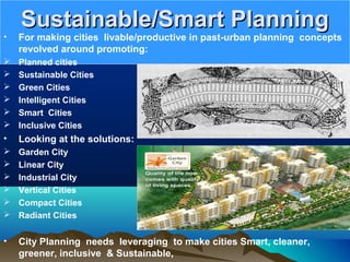 Sustainable/Smart PlanningSustainable/Smart Planning
• For making cities livable/productive in past-urban planning concepts
revolved around promoting:
 Planned cities
 Sustainable Cities
 Green Cities
 Intelligent Cities
 Smart Cities
 Inclusive Cities
• Looking at the solutions:
 Garden City
 Linear City
 Industrial City
 Vertical Cities
 Compact Cities
 Radiant Cities
• City Planning needs leveraging to make cities Smart, cleaner,
greener, inclusive & Sustainable,
 