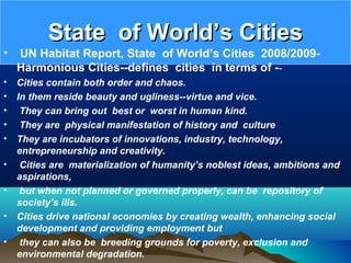 State of World’s CitiesState of World’s Cities
• UN Habitat Report, State of World’s Cities 2008/2009-
Harmonious Cities--defines cities in terms of --
• Cities contain both order and chaos.
• In them reside beauty and ugliness--virtue and vice.
• They can bring out best or worst in human kind.
• They are physical manifestation of history and culture
• They are incubators of innovations, industry, technology,
entrepreneurship and creativity.
• Cities are materialization of humanity’s noblest ideas, ambitions and
aspirations,
• but when not planned or governed properly, can be repository of
society’s ills.
• Cities drive national economies by creating wealth, enhancing social
development and providing employment but
• they can also be breeding grounds for poverty, exclusion and
environmental degradation.
 