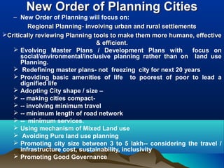 New Order of Planning CitiesNew Order of Planning Cities
– New Order of Planning will focus on:
Regional Planning- involving urban and rural settlementsRegional Planning- involving urban and rural settlements
Critically reviewing Planning tools to make them more humane, effectiveCritically reviewing Planning tools to make them more humane, effective
& efficient.& efficient.
 Evolving Master Plans / Development Plans with focus on
social/environmental/inclusive planning rather than on land use
Planning.
 Redefining master plans- not freezing city for next 20 years
 Providing basic amenities of life to poorest of poor to lead a
dignified life
 Adopting City shape / size –
 -- making cities compact-
 -- involving minimum travel
 -- minimum length of road network
 -- minimum services.
 Using mechanism of Mixed Land use
 Avoiding Pure land use planning
 Promoting city size between 3 to 5 lakh-- considering the travel /
infrastructure cost, sustainability, inclusivity
 Promoting Good Governance
 