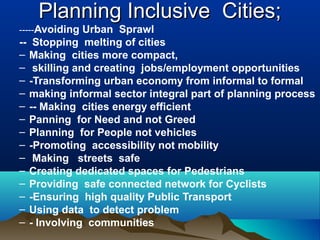 Planning Inclusive Cities;Planning Inclusive Cities;
-----Avoiding Urban Sprawl
-- Stopping melting of cities
– Making cities more compact,
– skilling and creating jobs/employment opportunities
– -Transforming urban economy from informal to formal
– making informal sector integral part of planning process
– -- Making cities energy efficient
– Panning for Need and not Greed
– Planning for People not vehicles
– -Promoting accessibility not mobility
– Making streets safe
– Creating dedicated spaces for Pedestrians
– Providing safe connected network for Cyclists
– -Ensuring high quality Public Transport
– Using data to detect problem
– - Involving communities
 
