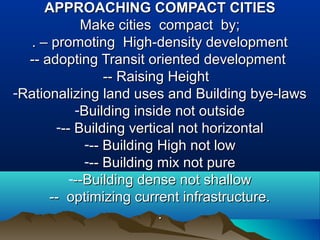 APPROACHING COMPACT CITIESAPPROACHING COMPACT CITIES
Make cities compact by;Make cities compact by;
.. – promoting High-density development– promoting High-density development
-- adopting Transit oriented development-- adopting Transit oriented development
-- Raising Height-- Raising Height
-Rationalizing land uses and Building bye-lawsRationalizing land uses and Building bye-laws
-Building inside not outsideBuilding inside not outside
--- Building vertical not horizontal-- Building vertical not horizontal
--- Building High not low-- Building High not low
--- Building mix not pure-- Building mix not pure
---Building dense not shallow--Building dense not shallow
-- optimizing current infrastructure.-- optimizing current infrastructure.
..
 