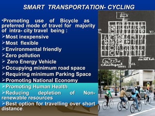 •Promoting use of Bicycle asPromoting use of Bicycle as
preferred mode of travel for majoritypreferred mode of travel for majority
of intra- city travel being :of intra- city travel being :
Most inexpensiveMost inexpensive
Most flexibleMost flexible
Environmental friendlyEnvironmental friendly
Zero pollutionZero pollution
 Zero Energy VehicleZero Energy Vehicle
Occupying minimum road spaceOccupying minimum road space
Requiring minimum Parking SpaceRequiring minimum Parking Space
Promoting National EconomyPromoting National Economy
Promoting Human HealthPromoting Human Health
Reducing depletion of Non-Reducing depletion of Non-
renewable resourcesrenewable resources
Best option for travelling over shortBest option for travelling over short
distancedistance..
SMART TRANSPORTATION- CYCLINGSMART TRANSPORTATION- CYCLING
 