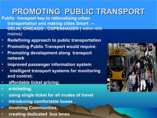PROMOTING PUBLIC TRANSPORTPROMOTING PUBLIC TRANSPORT
Public transport key to rationalizing urban
transportation and making cities Smart --
DELHI, CHICAGO , COPENHAGEN ( within 400 
metres)
• Redefining approach to public transportation
• Promoting Public Transport would require:
• Promoting development along transport
network
• improved passenger information system
• intelligent transport systems for monitoring
and control;
• affordable ticket pricing;
• e-ticketing;
• using single ticket for all modes of travel
• introducing comfortable buses ,
•  involving Communities,
• creating dedicated bus lanes
 