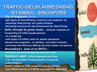 TRAFFIC-DELHI,AHMEDABAD,TRAFFIC-DELHI,AHMEDABAD,
ISTANBUL, SINGAPOREISTANBUL, SINGAPORE
• City of Singapore  promoted:
•  high degree of road efficiency,/ reduced road congestion, by
• carpooling, Road pricing and public transport
• Generating resources for city infrastructure by Road Pricing
• Delhi, through its green metro, achieved milestone of :
• Transporting 2.8 million people persons
• --on a single day
• --with target of 6 million, when all phases operational
• reduced road congestion , air pollution and carbon contents,
• increasing road efficiency ,Making city much cleaner and greener.
• Ahmadabad’s state of art BRTS—
• reinvented and revolutionized the city road traffic
• Istanbul used 42 Kms dedicated road lanes
• --- for new Bus Rapid Transport System, to promote:
• public transport,
• tackled problem of traffic congestion and air pollution
• most efficient service to 6,20,000 passengers on daily basis.
 