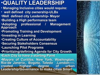 •QUALITY LEADERSHIPQUALITY LEADERSHIP
• Managing Inclusive cities would require:Managing Inclusive cities would require:
• well defined city ownership-ULBswell defined city ownership-ULBs
•Well defined city Leadership- MayorWell defined city Leadership- Mayor
•Building a High performance teamBuilding a High performance team
•Adopting professional / ManagementAdopting professional / Management
ApproachApproach
•Promoting Training and DevelopmentPromoting Training and Development
•Investing in LearningInvesting in Learning
•Creating Culture of AccountabilityCreating Culture of Accountability
•Securing Stakeholders ConsensusSecuring Stakeholders Consensus
•Launching Pilot ProgramsLaunching Pilot Programs
•Prioritizing/defining Agenda for City GrowthPrioritizing/defining Agenda for City Growth
•Each City to have a starting PointEach City to have a starting Point
•Mayors of Curitiba, New York, Washington,Mayors of Curitiba, New York, Washington,
Rio-de Janerio,, Bogota, Toledo ,London----,Rio-de Janerio,, Bogota, Toledo ,London----,
created highest degree of urbancreated highest degree of urban
Leadership/Governance to make cities SmartLeadership/Governance to make cities Smart
 