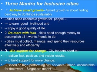•
• Three Mantra for Inclusive cities
•  1. Achieve smart growth-- Smart growth is about finding  
best way to do things sustainably 
• --cities need economic growth for  people –
• --- to earn  good  livelihood and
• -- enjoy a good quality of life.
• 2. Do more with less– cities need enough money to 
accomplish all it wants /needs to do.
• - cities must collect, manage, and spend their resources 
effectively and efficiently
• 3. Win support for change-- City leaders need to;
• --  deliver fast, positive, and visible results,
• -- to build support for more change.
• -- Based on high-performing civil servants-- made  accountable 
for their work—Singapore model 
 