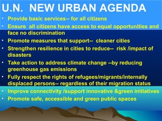 U.N. NEW URBAN AGENDA
• Provide basic services-- for all citizens
• Ensure all citizens have access to equal opportunities and
face no discrimination
• Promote measures that support-- cleaner cities
• Strengthen resilience in cities to reduce-- risk /impact of
disasters
• Take action to address climate change --by reducing
greenhouse gas emissions
• Fully respect the rights of refugees/migrants/internally
displaced persons-- regardless of their migration status
• Improve connectivity /support innovative &green initiatives
• Promote safe, accessible and green public spaces
 