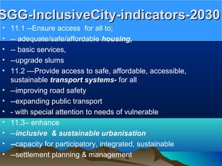SGG-InclusiveCity-indicators-2030SGG-InclusiveCity-indicators-2030
• 11.1 --Ensure access for all to;
• -- adequate/safe/affordable housing,
• -- basic services,
• --upgrade slums
• 11.2 —Provide access to safe, affordable, accessible,
sustainable transport systems- for all
• --improving road safety
• --expanding public transport
• - with special attention to needs of vulnerable
• 11.3– enhance
• --inclusive & sustainable urbanisation
• --capacity for participatory, integrated, sustainable
• --settlement planning & management
 