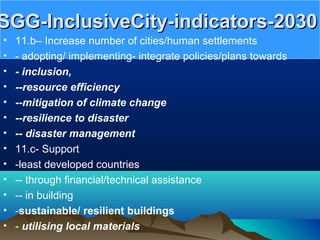 SGG-InclusiveCity-indicators-2030SGG-InclusiveCity-indicators-2030
• 11.b– Increase number of cities/human settlements
• - adopting/ implementing- integrate policies/plans towards
• - inclusion,
• --resource efficiency
• --mitigation of climate change
• --resilience to disaster
• -- disaster management
• 11.c- Support
• -least developed countries
• -- through financial/technical assistance
• -- in building
• -sustainable/ resilient buildings
• - utilising local materials
 