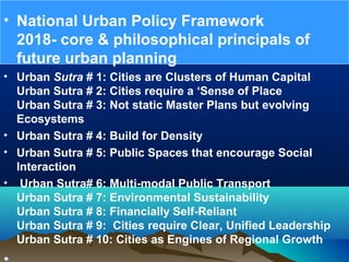 • National Urban Policy Framework
2018- core & philosophical principals of
future urban planning
• Urban Sutra # 1: Cities are Clusters of Human Capital
Urban Sutra # 2: Cities require a ‘Sense of Place
Urban Sutra # 3: Not static Master Plans but evolving
Ecosystems
• Urban Sutra # 4: Build for Density
• Urban Sutra # 5: Public Spaces that encourage Social
Interaction
• Urban Sutra# 6: Multi-modal Public Transport
Urban Sutra # 7: Environmental Sustainability
Urban Sutra # 8: Financially Self-Reliant
Urban Sutra # 9: Cities require Clear, Unified Leadership
Urban Sutra # 10: Cities as Engines of Regional Growth
 