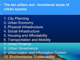 • The ten pillars are:- functional areas of
urban spaces
•
1. City Planning
2. Urban Economy
3. Physical Infrastructure
4. Social Infrastructure
5. Housing and Affordability
6. Transportation and Mobility
7. Urban Finance
8. Urban Governance
9. Urbanization and Information System
10. Environmental Sustainability
 