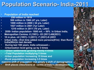 Population Scenario- India-2011Population Scenario- India-2011
• Population of India reached
• 250 million in 1919
• 500 million in 1966 (47 yrs. Later)
• 1000 million in 2000 ( 34 yrs. Later)
• 1027 million in 2001 (1yr Later)
• 1210 million in 2011 (10 yrs. Later)
• 2050- Indian population- 1600 mil. -- 50% in Urban India.
• Metropolitan Centres -5 (1951)- -53 (2011)-68(2031)
• 10 m plus- nil (1951)- 3 (2011) -7 (2031)-9 (2051
• Urban India --first time added more persons(91m) than Rural
India(90m)in last decade
• During last 100 years, India witnessed—
- -Urbanization level going up by 3 times
- --Urban settlements growing merely 4 times
- --Total Population multiplying 5 times
- -Urban population increasing 15 times and
- -Rural population increasing 3.5 times
massive shift of population -not simply a shift of demographics
• Shift places cities/towns at centre of India’s development
 