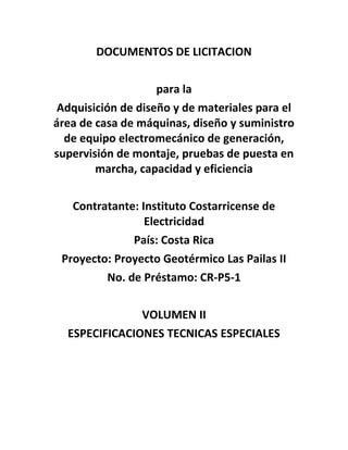 DOCUMENTOS DE LICITACION
para la
Adquisición de diseño y de materiales para el
área de casa de máquinas, diseño y suministro
de equipo electromecánico de generación,
supervisión de montaje, pruebas de puesta en
marcha, capacidad y eficiencia
Contratante: Instituto Costarricense de
Electricidad
País: Costa Rica
Proyecto: Proyecto Geotérmico Las Pailas II
No. de Préstamo: CR-P5-1
VOLUMEN II
ESPECIFICACIONES TECNICAS ESPECIALES
 