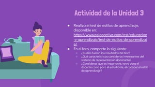 Actividad de la Unidad 3
● Realiza el test de estilos de aprendizaje,
disponible en:
https://www.psicoactiva.com/test/educacion
-y-aprendizaje/test-de-estilos-de-aprendizaj
e/
● En el foro, comparte lo siguiente:
○ ¿Cuáles fueron los resultados del test?
○ ¿Qué características consideras interesantes del
sistema de representación dominante?
○ ¿Consideras que es importante, tanto para el
docente como para el estudiante, el conocer el estilo
de aprendizaje?
 