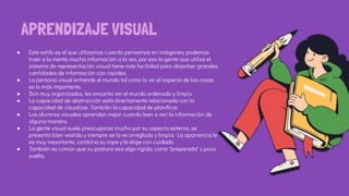 ● Este estilo es el que utilizamos cuando pensamos en imágenes; podemos
traer a la mente mucha información a la vez, por eso la gente que utiliza el
sistema de representación visual tiene más facilidad para absorber grandes
cantidades de información con rapidez.
● La persona visual entiende el mundo tal como lo ve; el aspecto de las cosas
es lo más importante.
● Son muy organizados, les encanta ver el mundo ordenado y limpio
● La capacidad de abstracción está directamente relacionada con la
capacidad de visualizar. También la capacidad de planiﬁcar.
● Los alumnos visuales aprenden mejor cuando leen o ven la información de
alguna manera.
● La gente visual suele preocuparse mucho por su aspecto externo, se
presenta bien vestida y siempre se la ve arreglada y limpia. La apariencia le
es muy importante, combina su ropa y la elige con cuidado.
● También es común que su postura sea algo rígida, como "preparada" y poco
suelta.
APRENDIZAJE VISUAL
 