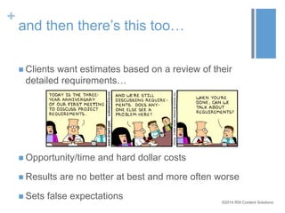 ©2014 RSI Content Solutions 
+ 
and then there’s this too… 
 Clients want estimates based on a review of their 
detailed requirements… 
 Opportunity/time and hard dollar costs 
 Results are no better at best and more often worse 
 Sets false expectations 
 