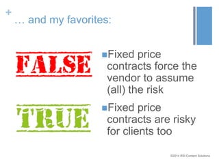 ©2014 RSI Content Solutions 
+ 
… and my favorites: 
Fixed price 
contracts force the 
vendor to assume 
(all) the risk 
Fixed price 
contracts are risky 
for clients too 
 