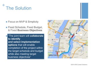 ©2014 RSI Content Solutions 
+ 
The Solution 
 Focus on MVP & Simplicity 
 Fixed Schedule, Fixed Budget, 
& Fixed Business Objectives 
 “The joint team will collaborate 
to identify 
and select implementation 
options that will enable 
completion of the project within 
the target schedule and budget 
while also meeting target 
business objectives” 
 