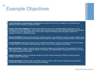 ©2014 RSI Content Solutions 
+ 
Example Objectives 
 Content Modeling, simple/medium complexity: Add support for authoring, management, and publishing of 
additional simple to medium complexity content 
 Product Information Metadata: Continued development of the current metadata feed to support the current 
metadata sources and GPM data. <client name> will create the feed, which will be delivered to RSuite for ingestion. 
This will be a one-way feed/update from <client name> systems to RSuite during this phase. Deeper XYZ 
integration to follow in additional phases. 
 Interiors Workflow: Enhance existing interior workflows based on user feedback to improve system usability along 
with user productivity and efficiency and better accommodate the needs of various workgroups within <client name> 
 Covers Workflow: Implement a baseline cover workflow that replaces a priority set of features that currently exist 
in <client name>’s XYZ system while supporting <client name>’s cover workflow requirements. 
 Reprints Workflow: Create a baseline reprints workflow for eBook and print products. The expectation is that an 
initial version of this workflow would be defined in this phase, with implementation, feedback and revisions to come 
in the following phase of the project. 
 Image Processing: Create a foundation and plan for custom image processing in RSuite, including minimal, 
baseline support in this phase. 
 Publishing Outputs: Enhance PDF and ePUB2 outputs to include <client name>’s highest priority publication 
features and <client name> specific branding and formatting 
 