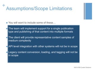 ©2014 RSI Content Solutions 
+ 
Assumptions/Scope Limitations 
 You will want to include some of these… 
 The team will implement support for a single publication 
type and publishing of that content into multiple formats 
 The client will provide representative content samples of 
medium complexity 
 API level integration with other systems will not be in scope 
 Legacy content conversion, loading, and tagging will not be 
in scope 
 