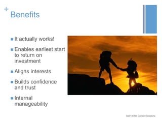 ©2014 RSI Content Solutions 
+ 
Benefits 
 It actually works! 
 Enables earliest start 
to return on 
investment 
 Aligns interests 
 Builds confidence 
and trust 
 Internal 
manageability 
 