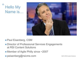 ©2014 RSI Content Solutions 
+ 
Hello My 
Name is… 
 Paul Eisenberg, CSM 
 Director of Professional Services Engagements 
at RSI Content Solutions 
 Member of Agile Philly since ~2007 
 peisenberg@rsicms.com 
 
