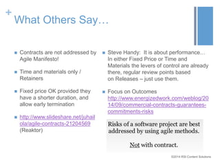 ©2014 RSI Content Solutions 
+ 
What Others Say… 
 Contracts are not addressed by 
Agile Manifesto! 
 Time and materials only / 
Retainers 
 Fixed price OK provided they 
have a shorter duration, and 
allow early termination 
 http://www.slideshare.net/juhail 
ola/agile-contracts-21204569 
(Reaktor) 
 Steve Handy: It is about performance… 
In either Fixed Price or Time and 
Materials the levers of control are already 
there, regular review points based 
on Releases – just use them. 
 Focus on Outcomes 
http://www.energizedwork.com/weblog/20 
14/09/commercial-contracts-guarantees-commitments- 
risks 
 