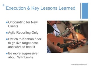 + 
Execution & Key Lessons Learned 
©2014 RSI Content Solutions 
Onboarding for New 
Clients 
 Agile Reporting Only 
 Switch to Kanban prior 
to go live target date 
and work to beat it 
Be more aggressive 
about WIP Limits 
 