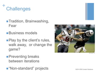 ©2014 RSI Content Solutions 
+ 
Challenges 
Tradition, Brainwashing, 
Fear 
Business models 
 Play by the client’s rules, 
walk away, or change the 
game? 
Preventing breaks 
between iterations 
 “Non-standard” projects 
 